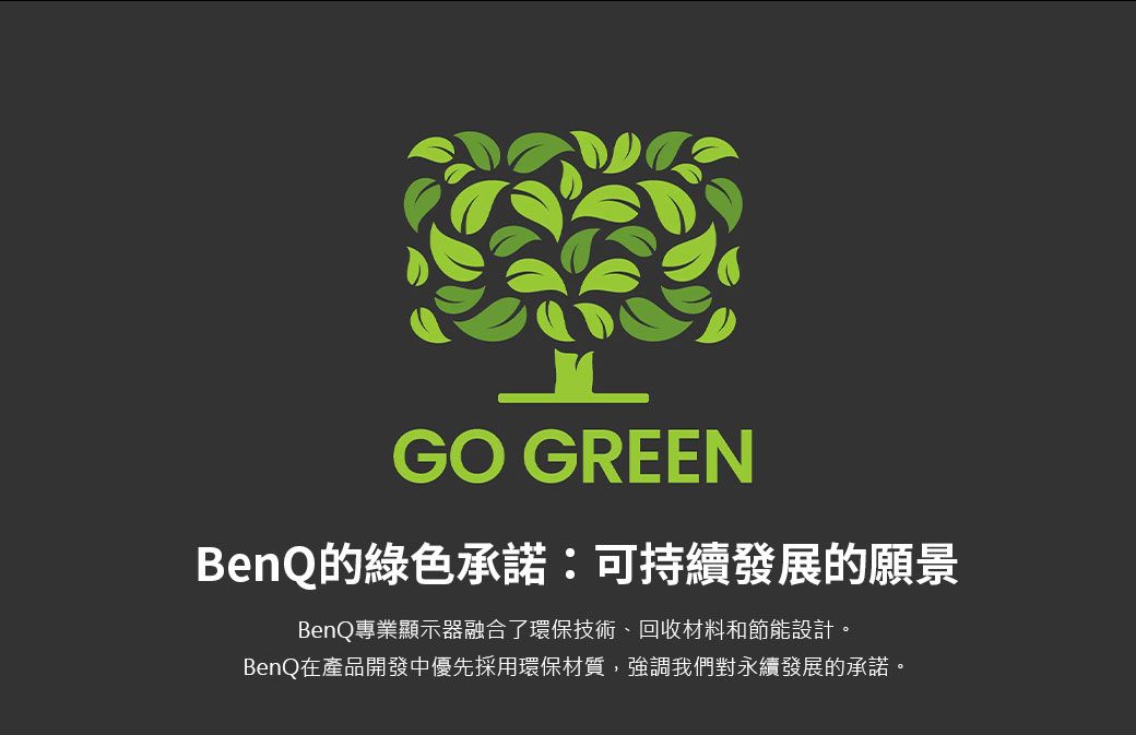 GO GREENBenQ的綠色承諾:可持續發展的願景BenQ專業顯示器融合了環保技術回收材料和節能設計。BenQ在產品開發中優先採用環保材質,強調我們對永續發展的承諾。