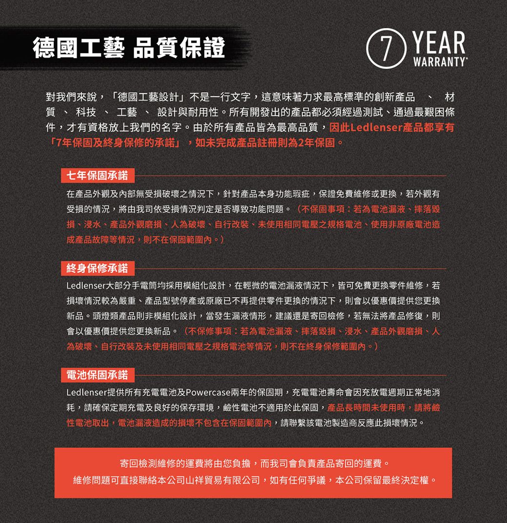 德國工藝 品質保證 YEARWARRANTY對我們來說德國工藝設計」不是一行文字,這意味著力求最高標準的創新產品  材質、科技、工藝、設計與耐用性。所有開發出的產品都必須經過測試,通過最艱困條件,才有資格放上我們的名字。由於所有產品皆為最高品質,因此Ledlenser產品都享有「7年保固及終身保修的承諾」,如未完成產品註冊則為2年保固。七年保固承諾在產品外觀及內部無受損破壞之情況下,針對產品本身功能瑕疵,保證免費維修或更換,若外觀有受損的情況,將由我司依受損情況判定是否導致功能問題。(不保固事項:若為電池漏液、摔落損、浸水、產品外觀磨損、人為破壞、自行改裝、未使用相同電壓之規格電池、使用非原廠電池造成產品故障等情況,則不在保固範圍內。)終身保修承諾Ledlenser大部分手電筒均採用模組化設計,在輕微的電池漏液情況下,皆可免費更換零件維修,若損壞情況較為嚴重、產品型號停產或原廠已不再提供零件更換的情況下,則會以優惠價提供您更換新品。頭燈類產品則非模組化設計,當發生漏液情形,建議還是寄回檢修,若無法將產品修復,則會以優惠價提供您更換新品。(不保修事項:若為電池漏液、摔落毀損、浸水、產品外觀磨損、人為破壞、自行改裝及未使用相同電壓之規格電池等情況,則不在終身保修範圍內。)電池保固承諾Ledlenser提供所有充電電池及Powercase兩年的保固期,充電電池壽命會因充放電週期正常地消耗,請確保定期充電及良好的保存環境,鹼性電池不適用於此保固,產品長時間未使用時,請將鹼性電池取出,電池漏液造成的損壞不包含在保固範圍內,請聯繫該電池製造商反應此損壞情況。寄回檢測維修的運費將由您負擔,而我司會負責產品寄回的運費。維修問題可直接聯絡本公司山祥貿易有限公司,如有任何爭議,本公司保留最終決定權。