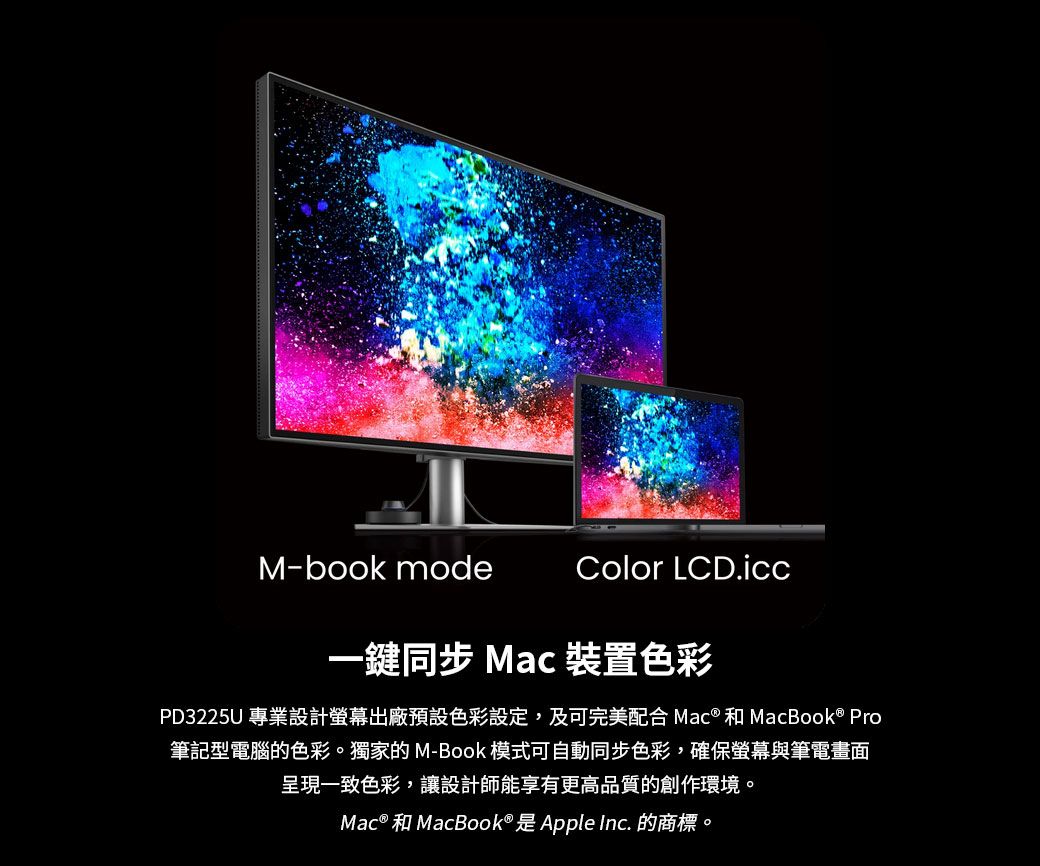 M-book modeColor 一鍵同步 Mac 裝置色彩PD3225U 專業設計螢幕出廠預設色彩設定,及可完美配合 Mac® 和 MacBook® Pro筆記型電腦的色彩。獨家的 M-Book 模式可自動同步色彩,確保螢幕與筆電畫面呈現一致色彩,讓設計師能享有更高品質的創作環境。Mac® 和MacBook® 是Apple Inc. 的商標。