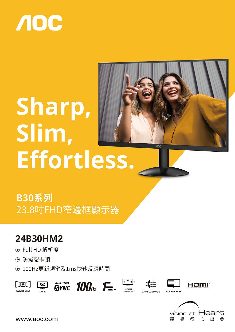 Sharp,Slim,EffortlessB30系列23.8吋FHD窄邊框顯示器лос24B30HM2② Full HD 解析度② 防撕裂卡頓② 更新頻率及快速反應時間ADAPTIVEFHDVA WIDE VIEWFULL HD 100Hz 1.ms -www.aoc.com3 SIDEDFRAMELESSLOW BLUE MODEFLICKER FREEHDMI at Heart視覺從心出發