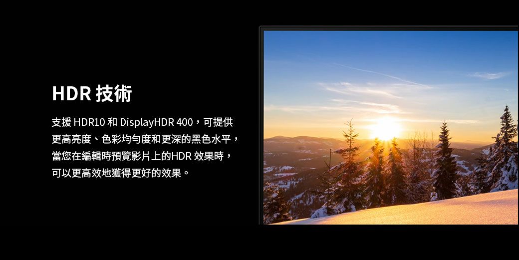 HDR 技術支援 HDR10 和 DisplayHDR 400,可提供更高亮度、色彩均匀度和更深的黑色水平,當您在編輯時預覽影片上的HDR 效果時,可以更高效地獲得更好的效果。