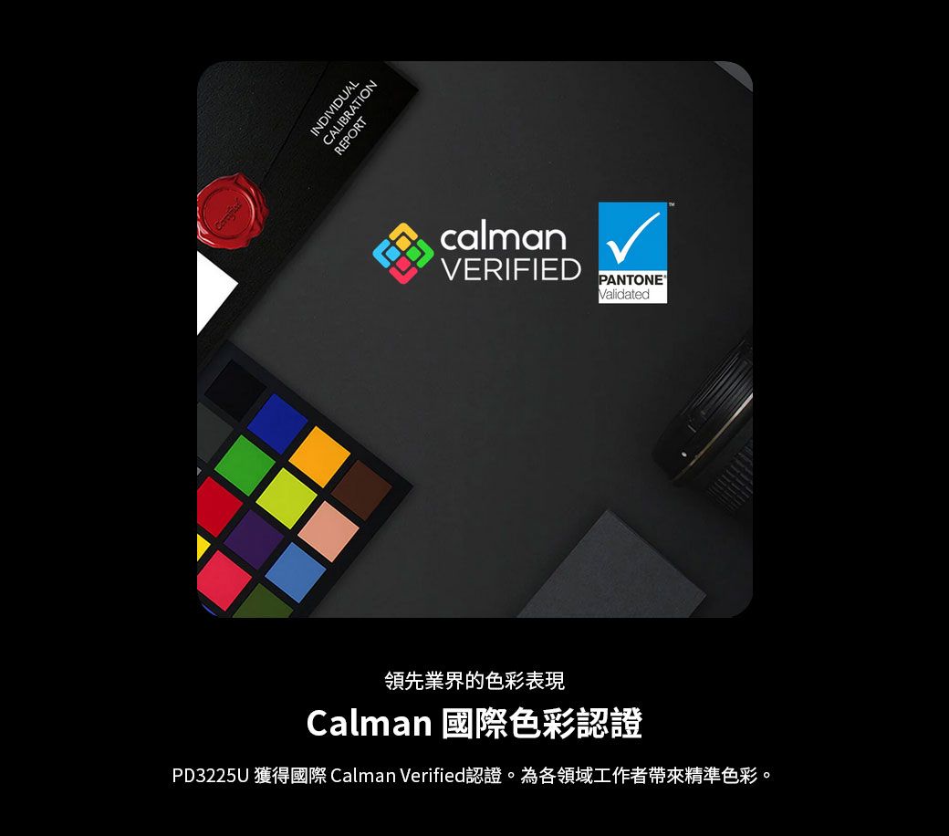 INDIVIDUALCALIBRATIONREPORTcalmanVERIFIED PANTONE®Validated領先業界的色彩表現Calman 國際色彩認證PD3225U 獲得國際 Calman Verified認證。為各領域工作者帶來精準色彩。