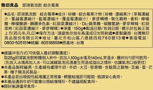 無印良品 即溶氣泡飲 綜合莓果品名:即溶氣泡飲 綜合莓果 成分:砂糖、綜合莓果汁粉(砂糖、濃縮果汁(草莓濃縮汁、蔓越莓濃縮汁、藍莓濃縮汁、覆盆莓濃縮汁)、麥芽糊精、氧化澱粉、香料、檸檬酸、檸檬酸鈉、婀娜多色素、紅甜菜濃縮汁)、DL-蘋果酸、碳酸氫鈉、麥芽糊精、紅甜菜粉(紅甜菜濃縮汁、麥芽糊精)淨重:150g 製造日期/有效日期:標示於包裝正面上方(西元年月日) 保存方法:請避免存放在高溫或日光照射處委製廠商:台灣無印良品股份有限公司 地址:臺北市松山區八德路四段760號13樓 客服電話:0800-505151 統編:80518858 原產地:台灣建議沖泡方式(可依個人喜好調整濃度):取25g即溶氣泡飲粉體倒入杯中,並加入100g冰塊及140mL常溫水,攪拌即可飲用。(先放入冰塊再加入水,可以減緩氣泡迅速產生而造成溢出之情形,也讓氣泡口感更佳)本產品製程廠房、生產線有處理牛奶、羊奶、大豆、堅果類、含質之穀物、芝麻、蛋、芒果、種子類及其製品。本產品若出現假性結塊屬正常現象,輕壓結塊即可鬆開,敬請安心食用。本產品遇到牛奶可能會出現結塊情形,不建議搭配食用。開封後請儘早食用。