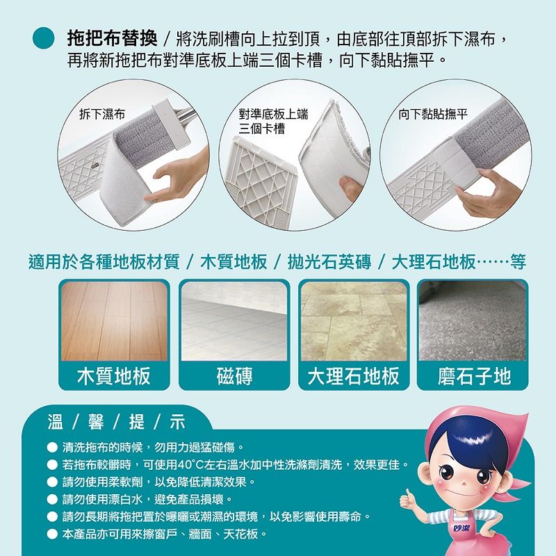 拖把布替換/將洗刷槽向上拉到頂,由底部往頂部拆下濕布,再將新拖把布對準底板上端三個卡槽,向下黏貼撫平。拆下濕布對準底板上端三個卡槽向下黏貼撫平適用於各種地板材質/木質地板/石英磚/大理石地板……等木質地板磁磚大理石地板 磨石子地溫 / 馨 / 提 /示清洗拖布的時候,勿用力過猛碰傷。若拖布較髒時,可使用40°C左右溫水加中性洗滌劑清洗,效果更佳。請勿使用柔軟劑,以免降低清潔效果。請勿使用漂白水,避免產品損壞。請勿長期將拖把置於曝曬或潮濕的環境,以免影響使用壽命。本產品亦可用來擦窗戶、牆面、天花板。潔