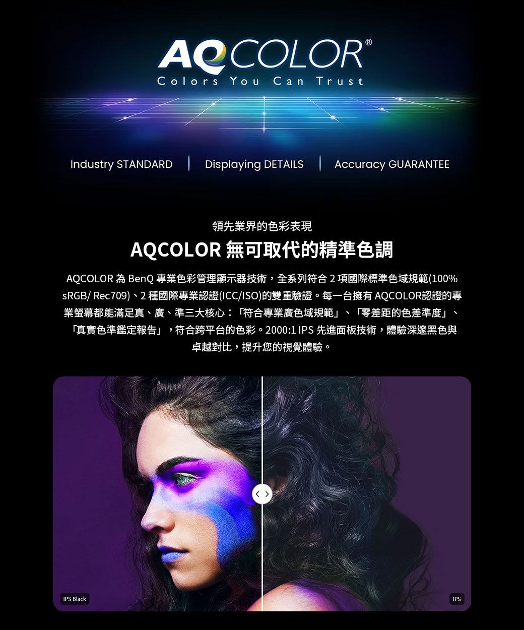 AQCOLORColors You Can TrustIndustry STANDARD  Displaying DETAILS  Accuracy 領先業界的色彩表現AQCOLOR 無可取代的精準色調AQCOLOR BenQ 專業色彩管理顯示器技術,全系列符合2項國際標準色域規範(100%sRGB/ Rec709)、2種國際專業認證(ICC/ISO)的雙重驗證。每一台擁有 AQCOLOR認證的專業螢幕都能滿足真、廣、準三大核心:「符合專業廣色域規範」、「零差距的色差準度」、「真實色準鑑定報告」,符合跨平台的色彩。2000:1 IPS 先進面板技術,體驗深邃黑色與卓越對比,提升您的視覺體驗。IPS BlackIPS