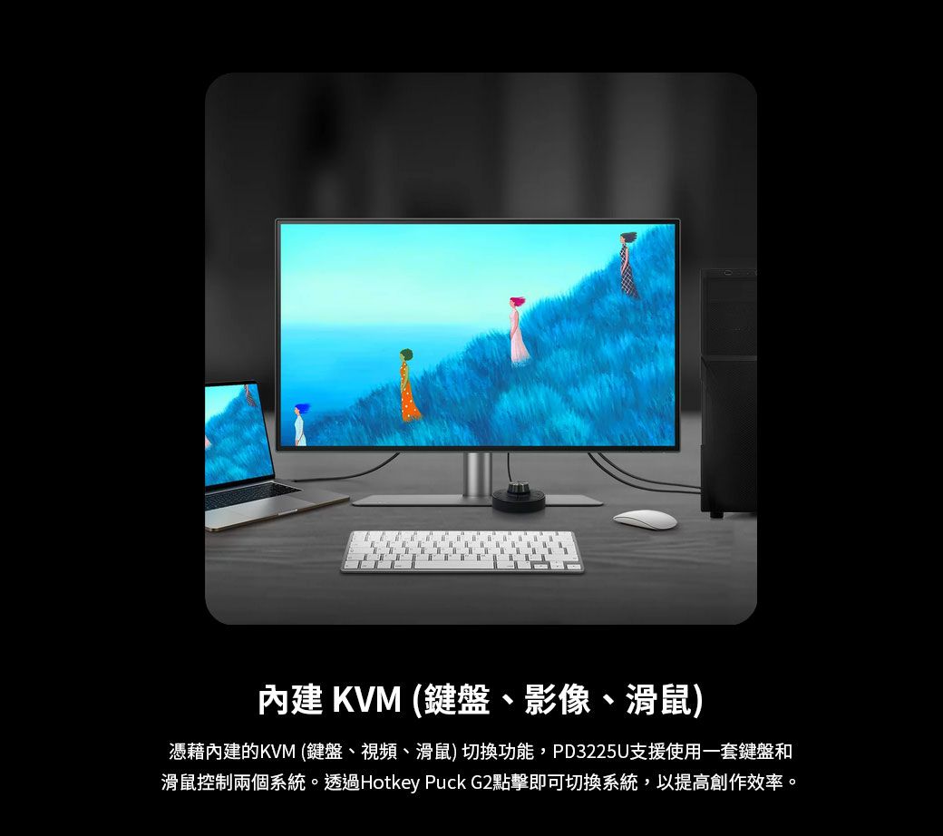 內建 KVM (鍵盤、影像、滑鼠)憑藉內建的KVM(鍵盤、視頻、滑鼠)切換功能,PD3225U支援使用一套鍵盤和滑鼠控制兩個系統。透過Hotkey Puck G2點擊即可切換系統,以提高創作效率。