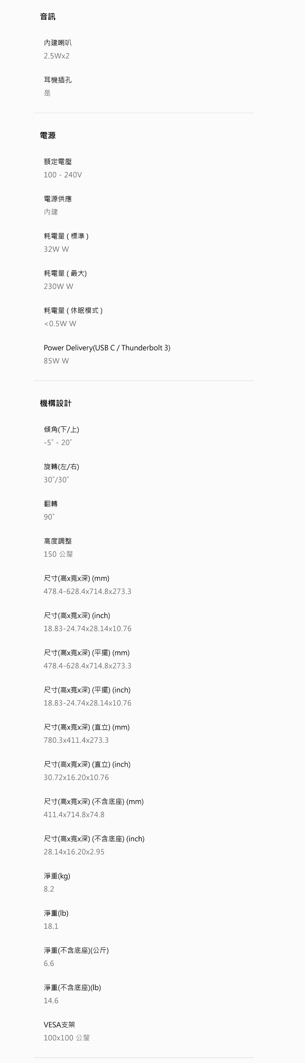 音訊內建喇叭2.5x2耳機插孔電源額定電壓100-240V電源供應內建耗電量(標準32W W耗電量(最大)230W W耗電量(休眠模式)<0.5W WPower Delivery(USB C/Thunderbolt 3)85W W機構設計傾角(下/上)-5 -20旋轉(左/右)30/30翻轉90高度調整150 公釐尺寸(高x寬x深) (mm)478.4-628.4x714.8x273.3尺寸(高x寬x深) (inch)18.83-24.74x28.14x10.76尺寸(高x寬x深) (平擺) (mm)478.4-628.4x714.8x273.3尺寸(高x寬x深) (平擺) (inch)18.83-24.74x28.14x10.76尺寸(高x寬x深)(直立)(mm)780.3x411.4x273.3尺寸(高x寬x深) (直立) (inch)30.72x16.20x10.76尺寸(高x寬x深)(不含底座)(mm)411.4x714.8x74.8尺寸(高x寬x深) (不含底座) (inch)28.14x16.20x2.95淨重(kg)8.2淨重()18.1淨重(不含底座)(公斤)6.6淨重(不含底座)()14.6VESA支架100x100 公釐