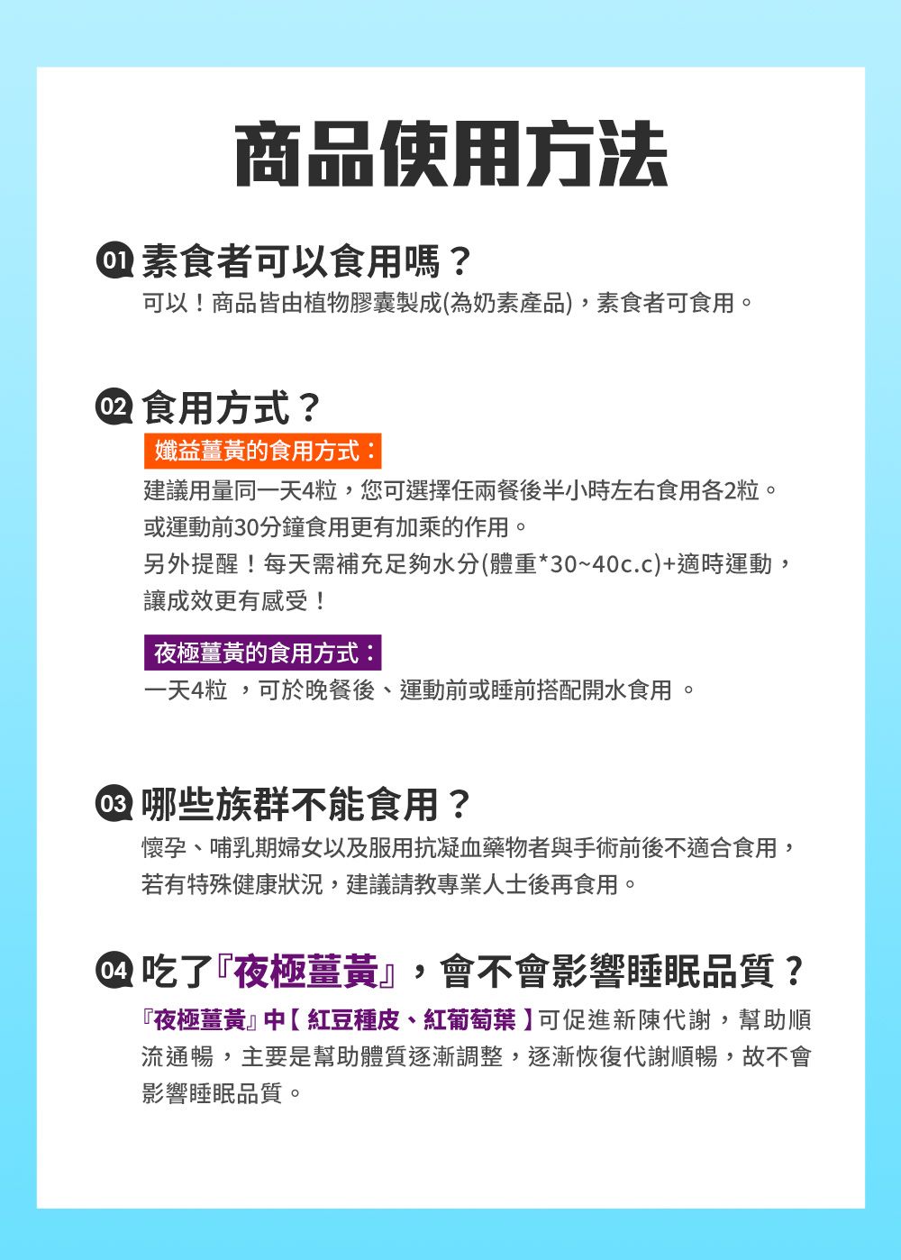 商品使用方法素食者可以食用嗎?可以!商品皆由植物膠囊製成(為奶素產品),素食者可食用。 食用方式?益薑黃的食用方式:建議用量同一天4粒,您可選擇任兩餐後半小時左右食用各2粒。或運動前30分鐘食用更有加乘的作用。另外提醒!每天需補充足夠水分(體重*30~40c.c)+適時運動,讓成效更有感受!夜極薑黃的食用方式:一天4粒,可於晚餐後、運動前或睡前搭配開水食用。 哪些族群不能食用?懷孕、哺乳期婦女以及服用抗凝血藥物者與手術前後不適合食用,若有特殊健康狀況,建議請教專業人士後再食用。 吃了『夜極薑黃』,會不會影響睡眠品質?『夜極薑黃』中紅豆種皮、紅葡萄葉】可促進新陳代謝,幫助順流通暢,主要是幫助體質逐漸調整,逐漸恢復代謝順暢,故不會影響睡眠品質。