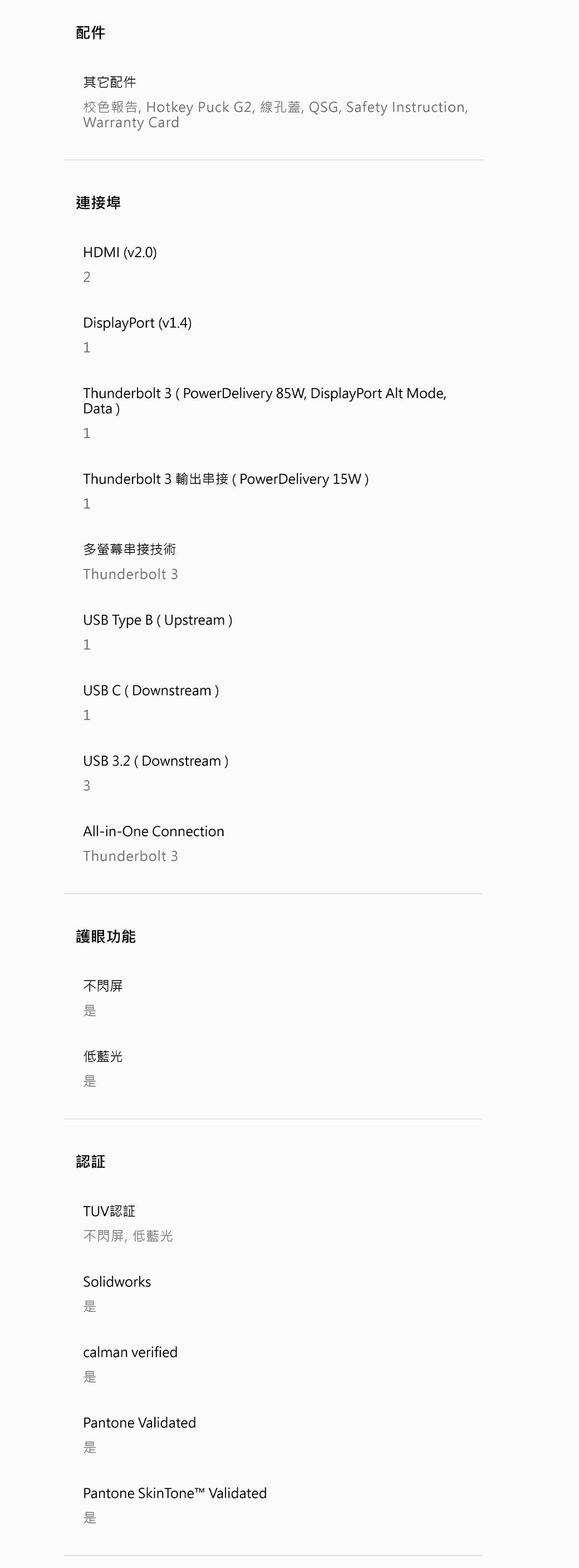 其它配件 Hotkey Puck G2 , QSG, Safety Instruction,Warranty Card連接埠HDMI v2.0)2DisplayPort v1.4)1Thunderbolt 3 (PowerDelivery 85W, DisplayPort  Mode,Data)1Thunderbolt 3 (PowerDelivery 15W)1多螢幕串接技術Thunderbolt 3USB Type B (Upstream)1USB C (Downstream)1USB 3.2 (Downstream)3All-in-One ConnectionThunderbolt 3護眼功能不閃屏低藍光認証TUV認証不閃屏低藍光Solidworkscalman verified是Pantone Validated是Pantone Skin Tone  Validated