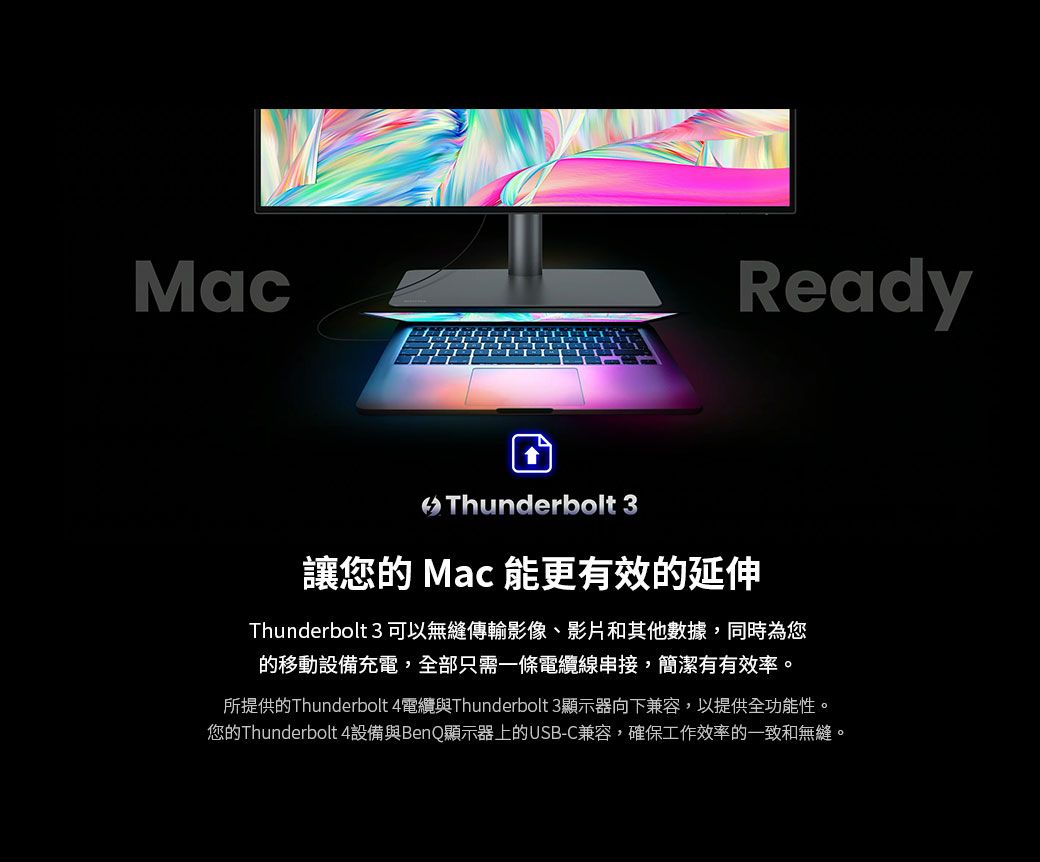 MacReady Thunderbolt 3讓您的 Mac 能更有效的延伸Thunderbolt 3 可以無縫傳輸影像、影片和其他數據,同時為您的移動設備充電,全部只需一條電纜線,簡潔有有效率。所提供的Thunderbolt 4電纜與Thunderbolt 3顯示器向下兼容,以提供全功能性。您的Thunderbolt 4設備與BenQ顯示器上的USB-C兼容,確保工作效率的一致和無縫。