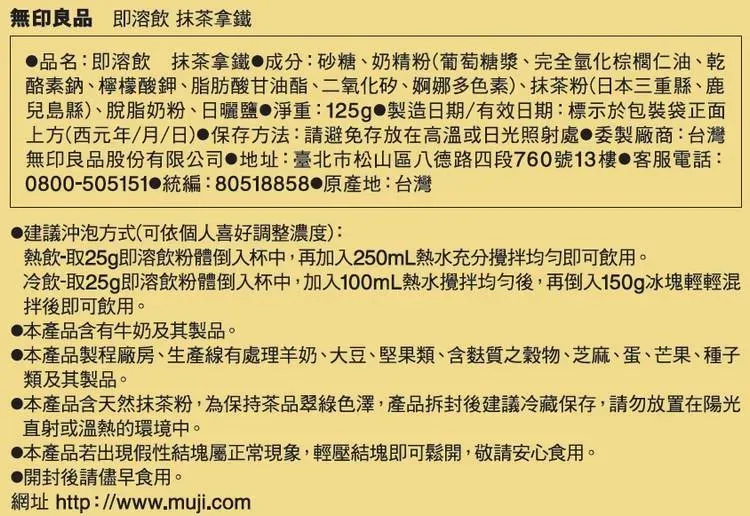 無印良品 即溶飲 抹茶拿鐵品名:即溶飲 抹茶拿鐵成分:砂糖、奶精粉(葡萄糖漿、完全氫化棕櫚仁油、乾酪素鈉、檸檬酸鉀、脂肪酸甘油酯、二氧化矽、婀娜多色素)、抹茶粉(日本三重縣、鹿兒島縣)、脫脂奶粉、日曬鹽淨重:125g 製造日期/有效日期:標示於包裝袋正面上方(西元年/月/日)保存方法:請避免存放在高溫或日光照射處委製廠商:台灣無印良品股份有限公司 地址:臺北市松山區八德路四段760號13樓 客服電話:0800-505151 統編:80518858 原產地:台灣建議沖泡方式(可依個人喜好調整濃度):熱飲-取25g即溶飲粉體倒入杯中,再加入250mL熱水充分即可飲用。冷飲-取25g即溶飲粉體倒入杯中,加入100mL熱水攪拌均勻後,再倒入150g冰塊輕輕混拌後即可飲用。本產品含有牛奶及其製品。本產品製程廠房、生產線有處理羊奶、大豆、堅果類、含麩質之穀物、芝麻、蛋、芒果、種子類及其製品。本產品含天然抹茶粉,為保持茶品翠綠色澤,產品拆封後建議冷藏保存,請勿放置在陽光直射或溫熱的環境中。本產品若出現假性結塊屬正常現象,輕壓結塊即可鬆開,敬請安心食用。●開封後請儘早食用。網址 http://www.muji.com