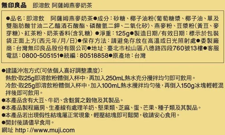 無印良品 即溶飲 阿薩姆燕麥奶茶品名:即溶飲 阿薩姆燕麥奶茶成分:砂糖椰子油粉(葡萄糖漿、椰子油、單及雙脂肪酸甘油二乙醯酒石酸酯、磷酸氫二鉀、二氧化矽)、燕麥粉、豆漿粉(黃豆、麥芽糖)、紅茶粉、奶茶香料(含乳糖)淨重:125g 製造日期/有效日期:標示於包裝袋正面上方(西元年/月/日)保存方法:請避免存放在高溫或日光照射處委製廠商:台灣無印良品股份有限公司 地址:臺北市松山區八德路四段760號13樓 客服電話:0800-505151 統編:80518858 地:台灣建議沖泡方式(可依個人喜好調整濃度):熱飲-取25g即溶飲粉體倒入杯中,再加入250mL熱水充分均勻即可飲用。冷飲-取25g即溶飲粉體倒入杯中,加入100mL熱水攪拌均勻後,再倒入150g冰塊輕輕混拌後即可飲用。產品含有大豆、牛奶、含麩質之穀物及其製品。本產品製程廠房、生產線有處理羊奶、堅果類、芝麻、蛋、芒果、種子類及其製品。本產品若出現假性結塊屬正常現象,輕壓結塊即可鬆開,敬請安心食用。●開封後請儘早食用。網址 http://www.muji.com