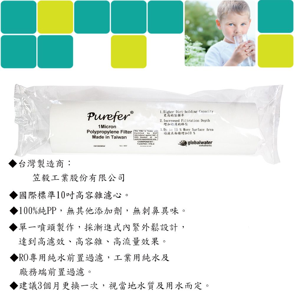 Purefer®1 MicronPolypropylene Filter  Made in TaiwanCertified by NSFTankPACPA Higher Dirt-holding Capacity更高的容雜率2. Increased Filtration Depth增加過濾的路徑3. Up  10 % More Surface 過濾表面積增加10%globalwater 台灣製造商:笠毅工業股份有限公司國際標準10高容雜濾心。100%純PP,無其他添加劑,無刺鼻異味。單一噴頭製作,採漸進式內緊外鬆設計,達到高濾效、高容雜、高流量效果。專用純水前置過濾,工業用純水及廠務端前置過濾。▶建議3個月更換一次,視當地水質及用水而定。