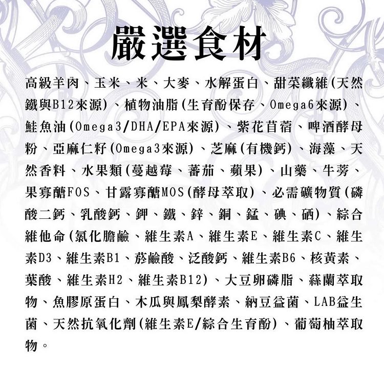嚴選食材高級羊肉玉米、米、大麥、水解蛋白、甜菜纖(天然鐵與B12來源)、植物油脂(育酚保存、Omega6來源)、鮭魚油(Omega3/DHA/EPA來源)、紫花苜蓿、啤酒酵母粉、亞麻仁籽(Omega3來源)、芝麻(有機鈣)、海藻、天然香料、水果類(蔓越莓、蕃茄、蘋果)、山藥、牛蒡、果寡醣FOS、甘露寡醣MOS(酵母萃取)、必需礦物質(磷酸二鈣、乳酸鈣、鉀、鐵、鋅、銅、錳、碘、硒)、綜合維他命(氯化膽鹼、維生素A、維生素E、維生素C、維生素D3、維生素B1、菸鹼酸、泛酸鈣、維生素B6、核黃素、葉酸、維生素H2、維生素B12)、大豆卵磷脂、蘭萃取物、魚膠原蛋白、木瓜與鳳梨酵素、納豆、LAB生菌、天然抗氧化劑(維生素E/綜合生育酚)、葡萄柚萃取物。