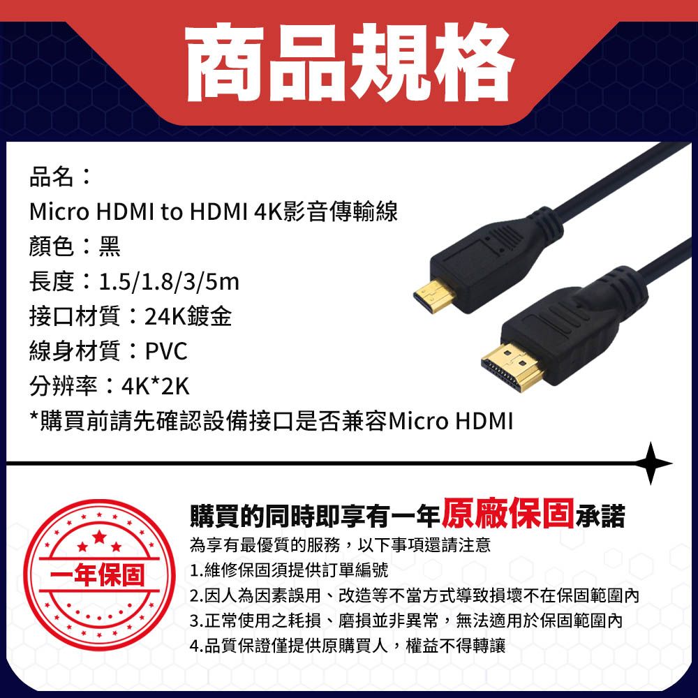 商品規格品名:Micro HDMI to HDMI 4K影音傳輸線顏色:黑長度:1.5/1.8/3/5m接口材質:24K鍍金線身材質:PVC分辨率:4K*2K*購買前請先確認設備接口是否兼容Micro HDMI一年保固購買的同時即享有一年原廠保固承諾為享有最優質的服務,以下事項還請注意1.維修保固須提供訂單編號2.因人為因素誤用、 改造等不當方式導致損壞不在保固範圍內3.正常使用之耗損、磨損並非異常,無法適用於保固範圍內4.品質保證僅提供原購買人,權益不得轉讓