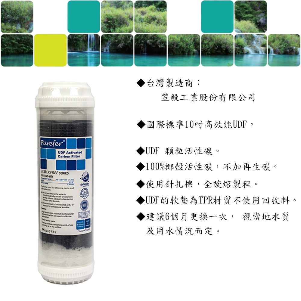 PureferUDF ActivatedCarbon Filter SERIES-WN- 台灣製造商:笠毅工業股份有限公司國際標準10吋高效能UDF。UDF 顆粒活性碳。100%椰殼活性碳,不加再生碳。▶使用針扎棉,全旋熔製程。▶UDF的軟墊為TPR材質不使用回收料。▶建議6個月更換一次,視當地水質及用水情況而定。