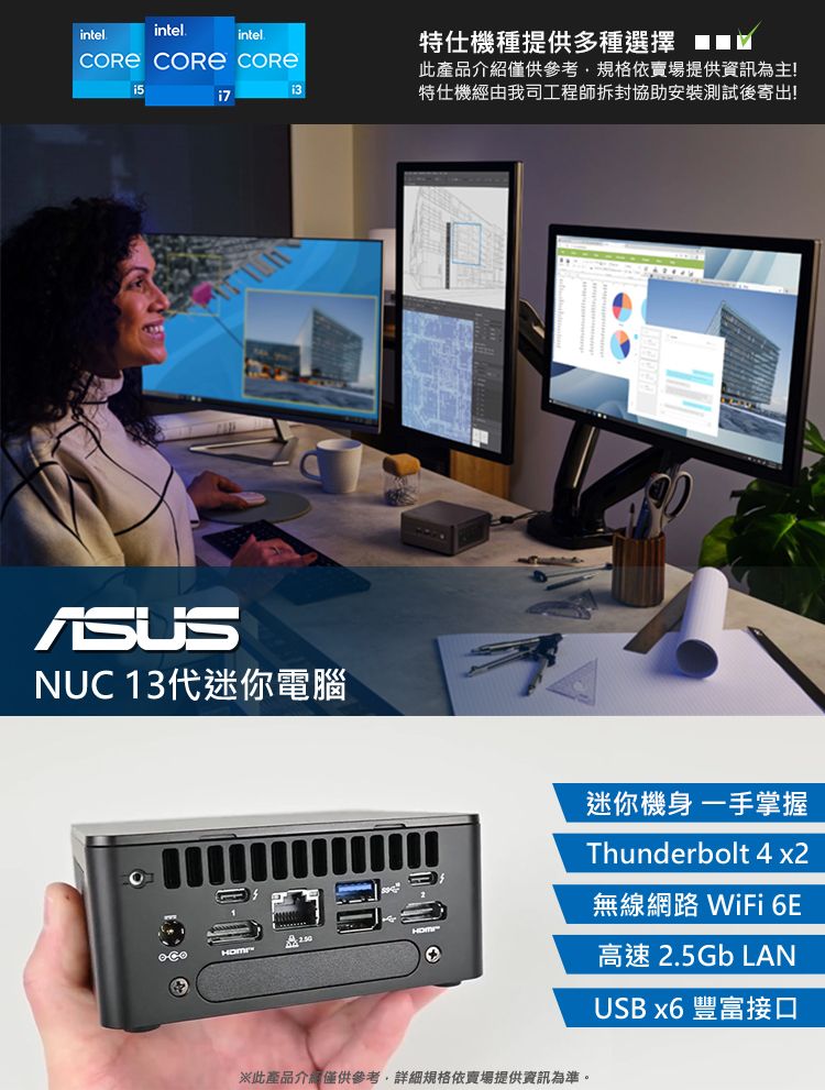 intelintelintel.  特仕機種提供多種選擇 此產品介紹僅供參考規格依賣場提供資訊為主!特仕機經由我司工程師拆封協助安裝測試後寄出!NUC 13代迷你電腦※此產品介紹僅供參考,詳細規格依賣場提供資訊為準。迷你機身一手掌握Thunderbolt 4 x2無線網路 WiFi 6E高速 2.5Gb LANUSB x6 豐富接口