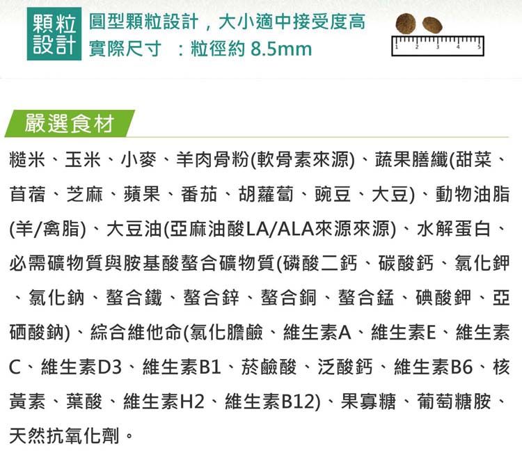 顆粒 圓型顆粒設計,大小適中接受度高設計 實際尺寸粒徑約8.5mm嚴選食材糙米、玉米、小麥、羊肉骨粉(軟骨素來源)、蔬果膳纖(甜菜、苜蓿、芝麻、蘋果、番茄、胡蘿蔔、豌豆、大豆)、動物油脂(羊/禽脂)、大豆油(亞麻油酸LA/ALA來源來源)、水解蛋白、必需礦物質與胺基酸螯合礦物質(磷酸二鈣、碳酸鈣、氯化鉀、氯化鈉、螯合鐵、螯合鋅、螯合銅、螯合錳、碘酸鉀、亞硒酸鈉)、綜合維他命(氯化膽鹼、維生素A、維生素E、維生素C、維生素D3、維生素B1、菸鹼酸、泛酸鈣、維生素B6、核黃素、葉酸、維生素H2、維生素B12)、果寡糖、葡萄糖胺、天然抗氧化劑。