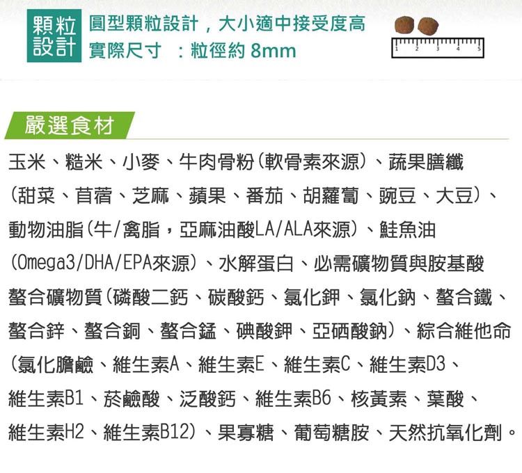 顆粒 圓型顆粒設計,大小適中接受度高設計 實際尺寸:粒徑約8mm嚴選食材玉米、糙米、小麥、牛肉骨粉(軟骨素來源)、蔬果膳纖(甜菜、苜蓿、芝麻、蘋果、番茄、胡蘿蔔、豌豆、大豆)、動物油脂(牛/禽脂,亞麻油酸LA/ALA來源)、鮭魚油(Omega3/DHA/EPA來源)、水解蛋白、必需礦物質與胺基酸螯合礦物質(磷酸二鈣、碳酸鈣、氯化鉀、氯化鈉、螯合鐵、螯合鋅、螯合銅、螯合錳、碘酸鉀、亞硒酸鈉)、綜合維他命(氯化膽鹼、維生素A、維生素E、維生素C、維生素D3、維生素B1、菸鹼酸、泛酸鈣、維生素B6、核黃素、葉酸、維生素H2、維生素B12)、果寡糖、葡萄糖胺、天然抗氧化劑。