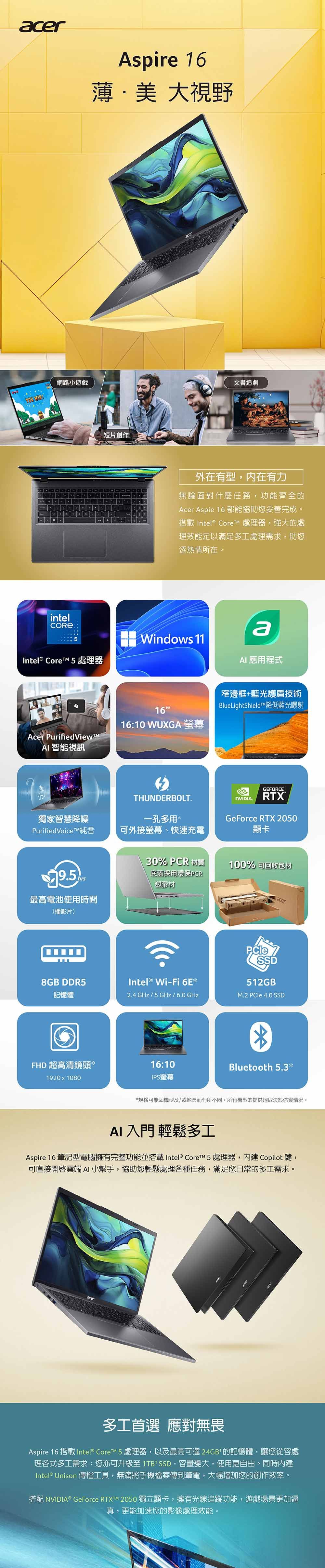 網路小遊戲YOU Aspire 16薄美 大視野短片創作acer文書追劇外在有型,有力無論面對什麼任務,功能齊全的Acer Aspie 16 都能協助您妥善完成。搭載 Intel® Core 處理器,強大的處理效能足以滿足多處理需求,助您逐熱情所在。intelCOREIntel® Core 5 處理器Windows 11a 應程式窄邊框+藍光護盾技術Acer PurifiedViewAI 智能視訊1616:10 WUXGA 螢幕BlueLightShieldT降低藍光射THUNDERBOLT獨家智慧降噪一孔多用 PurifiedVoiceT純音可外接螢幕、快速充電.GEFORCERTXGeForce RTX 2050顯卡30% PCR 材質底蓋採用環保PCR塑膠材100% 可回收包材acer最高電池使用時間(播影片)8GB DDR5Intel ® Wi-Fi 6ESSD512GB®記憶體2.4 GHz/5 GHz / 6.0GHzM.2  4.0 SSDFHD 超高清鏡頭*1920x108016:10IPS螢幕Bluetooth 5.3**規格可能因機型及/或地區而有所不同。所有機型的提供均取決於供貨情況。AI 入門 輕鬆多工Aspire 16 筆記型電腦擁有完整功能並搭載 Intel®  5 處理器,內建 Copilot鍵,可直接雲端AI小幫手,協助您輕鬆處理各種任務,滿足您日常的多工需求。多工首選 應對無畏Aspire 16 搭載 Intel® CoreTM 5 處理器,以及最高可達24GB的記憶體,讓您從容處理各式多工需求您亦可升級至 1TBSSD,容量變大,使用更自由。同時內建Intel® Unison 傳檔工具,無痛將手機檔案傳到筆電,大幅增加您的創作效率。搭配 NVIDIA® GeForce RTXT™ 2050 獨立顯卡,擁有光線追蹤功能,遊戲場景更加逼真,更能加速您的影像處理效能。