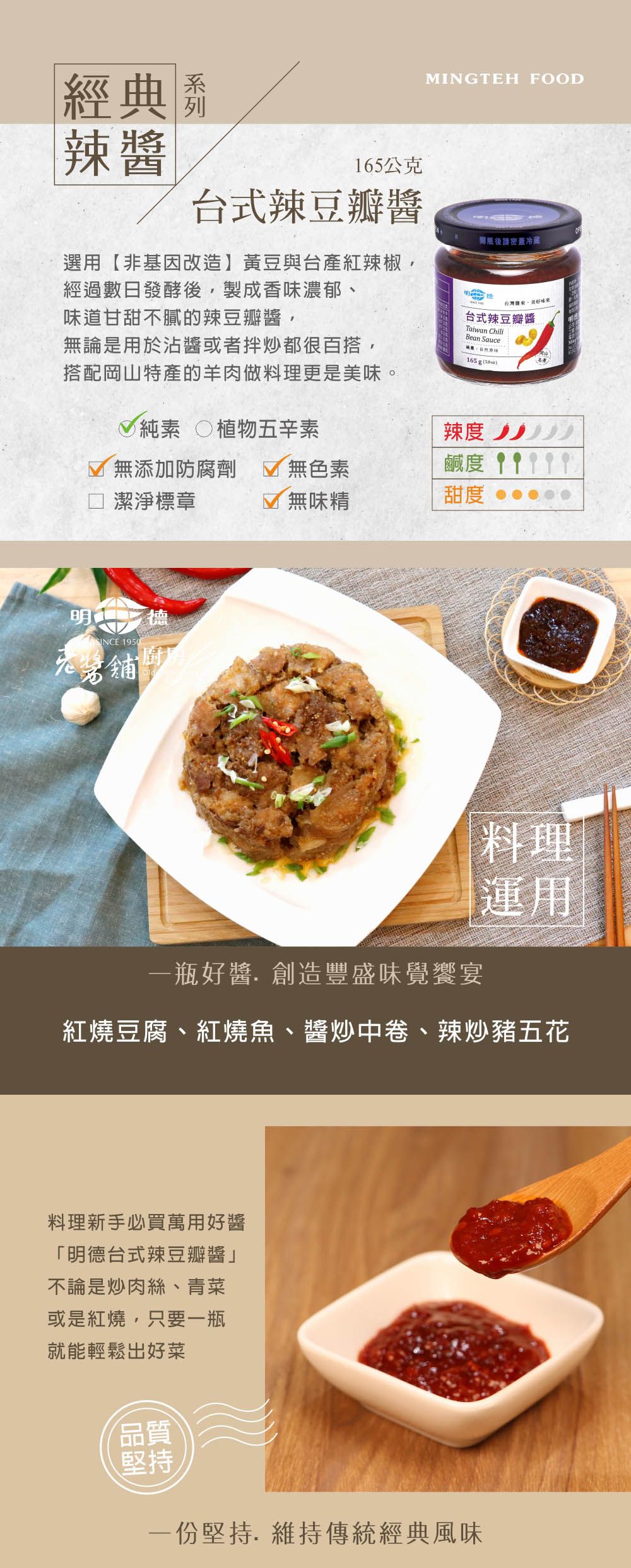 經典 辣165公克台式辣豆瓣醬MINGTEH FOOD開瓶後請密冷藏選用【非基因改造】黃豆與台產紅辣椒,經過數日發酵後,製成香濃郁、味道甘甜不膩的辣豆瓣醬,台灣味無論是用於沾醬或者拌炒都很百搭,搭配岡山特產的羊肉做料理更是美味。純素 植物五辛素台式辣豆瓣醬Taiwan ChiliBean Sauce165 g (辣度「無添加防腐劑無色素鹹度  潔淨標章無味精甜度明白SINCE 1950一瓶好醬.創造豐盛味覺饗宴料理運用紅燒豆腐、紅燒魚、醬炒中卷、辣炒豬五花料理新手必買萬用好醬「明德台式辣豆瓣醬」不論是炒肉絲、青菜或是紅燒,只要一瓶就能輕鬆出好菜品質堅持一份堅持.維持傳統經典風味