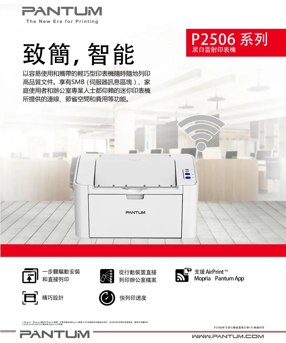 PANTUMThe New Era for Printing致簡智能以容易使用攜帶的輕巧型印表機隨時隨地列印高品質文件享有SMB(伺服器訊息區塊)家庭使用者和辦公室專業人士都仰賴的迷你印表機所提供的連線、節省空間和費用等功能。P2506系列黑白雷射印表機PANTUM一步驟驅動安裝和直接列印行動裝置直接 列印辦公室檔案支援 AirPrint TMopria Pantum App精巧設計快列印速度、Mopria 誌和 Mopria Mopria 公司註冊和/或未註冊的標,使用2. AirPrint 和 AirPrint標誌  公司商標。PANTUMP2506W可從行動裝置進行Wi-Fi無線列印WWW.PANTUM.COM