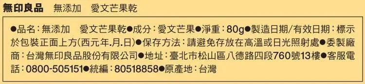 無印良品 無添加 愛文芒果乾品名:無添加愛文芒果乾 成分:愛文芒果淨重:80g 製造日期/有效日期:標示於包裝正面上方(西元年月日)保存方法:請避免存放在高溫或日光照射處委製廠商:台灣無印良品股份有限公司●地址:臺北市松山區八德路四段760號13樓 客服電電話:0800-505151 統編:80518858 原產地:台灣