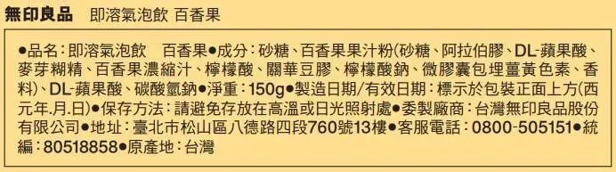 無印良品 即溶氣泡飲 百香果品名:即溶氣泡飲 百香果 成分:砂糖、百香果果汁粉(砂糖、阿拉伯膠、DL-蘋果酸、麥芽糊精、百香果濃縮汁、檸檬酸、關華豆膠、檸檬酸鈉、微膠囊包埋薑黃色素、香料)、DL-蘋果酸、碳酸氫鈉淨重:150g 製造日期/有效日期:標示於包裝正面上方(西元年月日) 保存方法:請避免存放在高溫或日光照射處委製廠商:台灣無印良品股份有限公司 地址:臺北市松山區八德路四段760號13樓 客服電話:0800-505151統編:80518858原產地:台灣