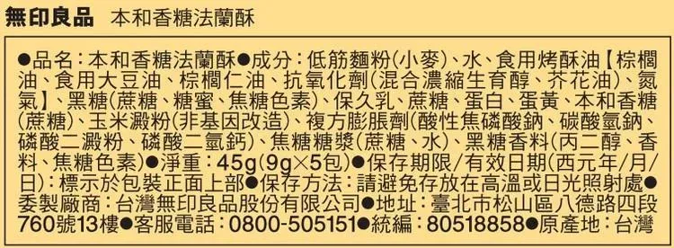 無印良品 本和香糖法蘭酥品名:本和香糖法蘭酥成分:低筋麵粉小麥、水、食用烤酥油【棕櫚油、食用大豆油、棕櫚仁油、抗氧化劑(混合濃縮生育醇、芥花油)、氮氣】、黑糖(蔗糖、糖蜜、焦糖色素)、保久乳、蔗糖、蛋白、蛋黃、本和香糖(蔗糖)、玉米澱粉(非基因改造)、複方膨脹劑(酸性焦磷酸鈉、碳酸氫鈉、磷酸二澱粉、磷酸二氫鈣)、焦糖糖漿(蔗糖、水)、黑糖香料(丙二醇、香料、焦糖色素)淨重:45g(包)●保存期限/有效期(西元年/月/(日):標示於包裝正面上部 保存方法:請避免存放在高溫或日光照射處委製廠商:台灣無印良品股份有限公司 地址:臺北市松山區八德路四段760號13樓 客服電話:0800-505151 統編:80518858 原產地:台灣