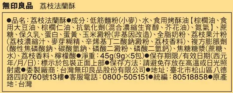 無印良品 荔枝法蘭酥品名:荔枝法蘭酥成分:低筋麵粉小麥)、水、食用烤酥油棕櫚油、食用大豆油、棕櫚仁油、抗氧化劑(混合濃縮生育醇、芥花油)、氮氣】、蔗糖、保久乳、蛋白、蛋黃、玉米澱粉(非基因改造)、全脂奶粉、荔枝果汁粉(荔枝濃縮汁、麥芽糊精、辛烯基丁二酸鈉澱粉、荔枝香料)、複方膨脹劑(酸性焦磷酸鈉、碳酸氫鈉、磷酸二澱粉、磷酸二氫鈣)、焦糖糖漿(蔗糖、水)、荔枝香料、檸檬酸 淨重:45g(包)保存期限/有效日期(西元(/月/日):標示於包裝正面上部 保存方法:請避免存放在高溫或日光照射處●委製廠商:台灣無印良品股份有限公司 地址:臺北市松山區八德路四段760號13樓 客服電話:0800-505151 統編:80518858 地:台灣