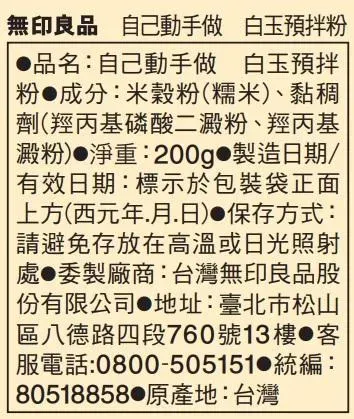 無印良品 自己動手做 白玉預拌粉品名:自己動手做 白玉預拌粉成分:米穀粉(糯米)、黏稠劑(羥丙基磷酸二澱粉、羥丙基 澱粉)淨重:200g製造日期/有效日期:標示於包裝袋正面上方(西元年月.日)保存方式:請避免存放在高溫或日光照射處委製廠商:台灣無印良品股份有限公司地址:臺北市松山區八德路四段760號13樓 服電話:0800-505151 統編: 80518858 原產地:台灣