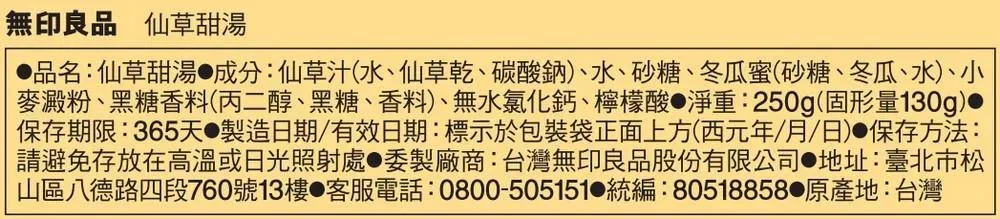 無印良品 仙草甜湯品名:仙草甜湯成分:仙草汁(水、仙草乾、碳酸鈉)、水、砂糖、冬瓜蜜(砂糖、冬瓜、水)、小麥澱粉、黑糖香料(丙二醇、黑糖、香料)、無水氯化鈣、檸檬酸 淨重:250g(固形量130g)•保存期限:365天製造日期/有效日期:標示於包裝袋正面上方(西元年/月/日)保存方法:請避免存放在高溫或日光照射處●委製廠商:台灣無印良品股份有限公司 地址:臺北市松山區八德路四段760號13樓 客服電話:0800-505151 統編:80518858 原產地:台灣