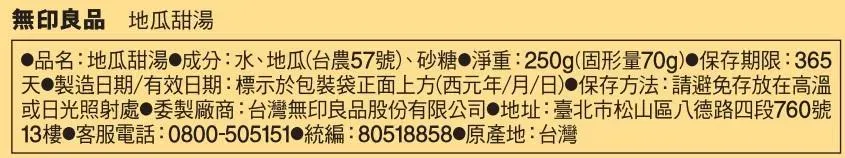 無印良品 地瓜甜湯品名:地瓜甜湯成分:水、地瓜(台農57號)、砂糖 淨重:250g(固形量70g) 保存期限:365天製造日期/有效日期:標示於包裝袋正面上方(西元年/月/日)保存方法:請避免存放在高溫或日光照射處●委製廠商:台灣無印良品股份有限公司 地址:臺北市松山區八德路四段760號13樓 客服電話:0800-505151 統編:80518858●原產地:台灣