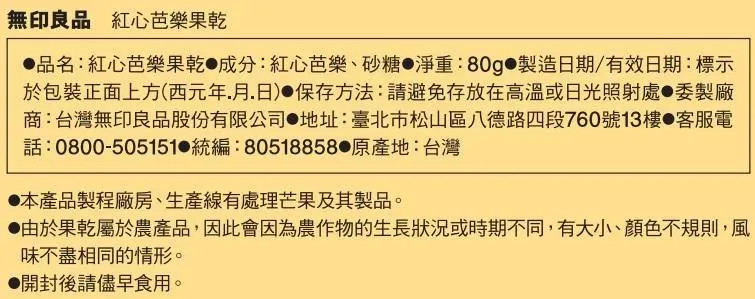 無印良品 紅心芭樂果乾品名:紅心芭樂果乾 成分:紅心芭樂砂糖淨重:80g 製造日期/有效日期:標示於包裝正面上方(西元年月日)保存方法:請避免存放在高溫或日光照射處製廠商:台灣無印良品股份有限公司地址:臺北市松山區八德路四段760號13樓 客服電電話:0800-505151 統編:80518858 原產地:台灣本產品製程廠房、生產線有處理芒果及其製品。由於果乾屬於農產品,因此會因為農作物的生長狀況或時期不同,有大小、顏色不規則,風味不盡相同的情形。開封後請儘早食用。