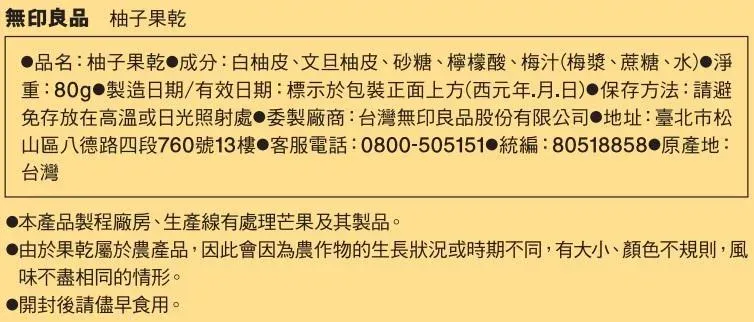 無印良品 柚子果乾品名:柚子果乾 成分:白柚皮、文旦柚皮、砂糖、檸檬酸、梅汁(梅漿、蔗糖、水)淨重:80g 製造日期/有效日期:標示於包裝正面上方(西元年月日)保存方法:請避免存放在高溫或日光照射處製廠商:台灣無印良品股份有限公司 地址:臺北市松山區八德路四段760號13樓 客服電話:0800-505151 統編:80518858 地:台灣本產品製程廠房、生產線有處理芒果及其製品。由於果乾屬於農產品,因此會因為農作物的生長狀況或時期不同,有大小、顏色不規則,風味不盡相同的情形。●開封後請儘早食用。