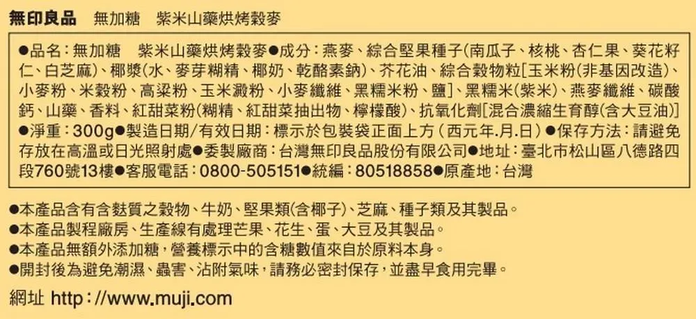 無印良品 無加糖 紫米山藥烘烤麥品名:無加糖紫米山藥烘烤穀麥成分:燕麥、綜合堅果種子(南瓜子、核桃、杏仁果、葵花籽仁、白芝麻)、椰漿(水、麥芽糊精、椰奶、乾酪素鈉)、芥花油、綜合穀物粒[玉米粉(非基因改造)、小麥粉、米穀粉、高粱粉、玉米澱粉、小麥纖維、黑糯米粉、鹽]、黑糯米(紫米、燕麥纖維、碳酸鈣、山藥、香料、紅甜菜粉(糊精、紅甜菜抽出物、檸檬酸)、抗氧化劑[混合濃縮生育醇(含大豆油)]淨重:300g 製造日期/有效日期:標示於包裝袋正面上方(西元年月日) 保存方法:請避免存放在高溫或日光照射處委製廠商:台灣無印良品股份有限公司地址:臺北市松山區八德路四段760號13樓 客服電話:0800-505151 統編:80518858 原產地:台灣本產品含有含麩質之穀物、牛奶、堅果類(含椰子)、芝麻、種子類及其製品。本產品製程廠房、生產線有處理芒果、花生、蛋、大豆及其製品。本產品無額外添加糖,營養標示中的含糖來自於原料本身。開封後為避免潮濕、蟲害、沾附氣味,請務必密封保存,並盡早食用完畢。網址 http://www.muji.com