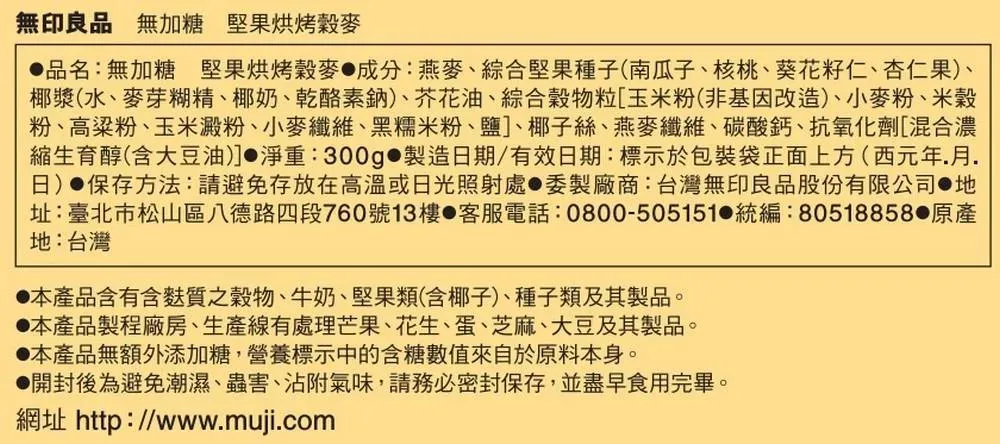 無印良品 無加糖 堅果烘烤穀麥品名:無加糖 堅果烘烤穀麥成分:燕麥、綜合堅果種子(南瓜子、核桃、葵花籽仁、杏仁果、椰漿(水、麥芽糊精、椰奶、乾酪素鈉)、芥花油、綜合穀物粒[玉米粉(非基因改造)、小麥粉、米穀粉、高粱粉、玉米澱粉、小麥纖維、黑糯米粉、鹽]、椰子絲、燕麥纖維、碳酸鈣、抗氧化劑[混合濃縮生育醇(含大豆油)]淨重:300g 製造日期/有效日期:標示於包裝袋正面上方(西元年月.日)●保存方法:請避免存放在高溫或日光照射處●委製廠商:台灣無印良品股份有限公司 地址:臺北市松山區八德路四段760號13樓 客服電話:0800-505151 統編:80518858 原產地:台灣本產品含有含麩質之穀物、牛奶、堅果類(含椰子)、種子類及其製品。本產品製程廠房、生產線有處理芒果、花生、蛋、芝麻、大豆及其製品。本產品無額外添加糖,營養標示中的含糖數值來自於原料本身。開封後為避免潮濕、蟲害、沾附氣味,請務必密封保存,並盡早食用完畢。網址 http://www.muji.com