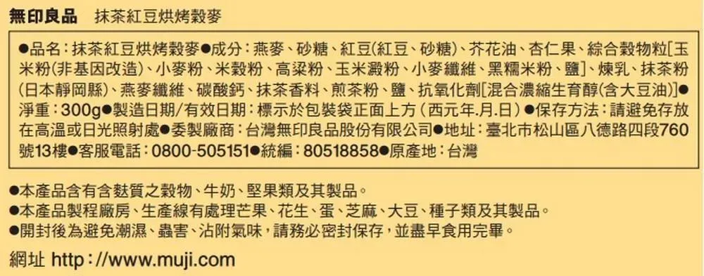 無印良品 抹茶紅豆烘烤穀麥品名:抹茶紅豆烘烤穀麥成分:燕麥、砂糖、紅豆(紅豆、砂糖)、芥花油、杏仁果、綜合穀物粒玉米粉(非基因改造)、小麥粉、米穀粉、高粱粉、玉米澱粉、小麥纖維、黑糯米粉、鹽]、煉乳、抹茶粉(日本靜岡縣)、燕麥纖維、碳酸鈣、抹茶香料、煎茶粉、鹽、抗氧化劑[混合濃縮生育醇(含大豆油)]淨重:300g 製造日期/有效日期:標示於包裝袋正面上方(西元年月日) 保存方法:請避免存放在高溫或日光照射處 委製廠商:台灣無印良品股份有限公司 地址:臺北市松山區八德路四段760號13樓 客服電話:0800-505151 統編:80518858 原產地:台灣本產品含有含麩質之穀物、牛奶、堅果類及其製品。本產品製程廠房、生產線有處理芒果、花生、蛋、芝麻、大豆、種子類及其製品。開封後為避免潮濕、蟲害、沾附氣味,請務必密封保存,並盡早食用完畢。網址 http://www.muji.com