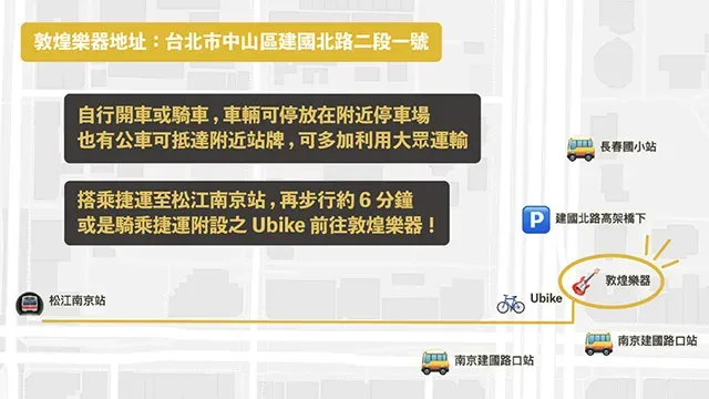 敦煌樂器地址:台北市中山區建國北路二段一號自行開車或騎車,車輛可停放在附近停車場也有公車可抵達附近站牌,可多加利用大眾運輸 長春國小站搭乘捷運至松江南京站,再步行約6分鐘或是騎乘捷運附設之 Ubike 前往敦煌樂器! 建國北路高架橋下松江南京站敦煌樂器Ubike南京建國路口站南京建國路口站