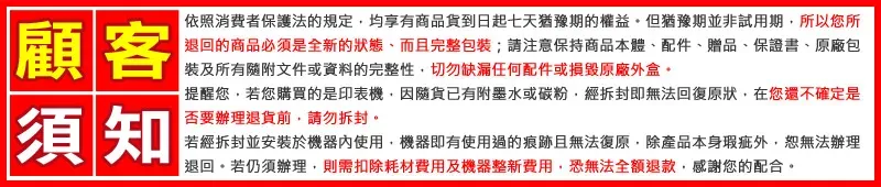 顧客依照消費者保護法的規定均享有商品貨到日起七天猶豫期的權益但猶豫期並非試用期所以您所退回的商品必須是全新的狀態、而且完整包裝;請保持商品本體、配件、贈品、保證書、原廠包裝及所有隨附文件或資料的完整性切勿缺漏任何配件或損毀原廠外盒。須知提醒您若您購買的是印表機因隨貨已有附墨水或碳粉,經拆封即無法回復原狀,在您還不確定是否要辦理退貨前,請勿拆封。若經拆封並安裝於機器內使用,機器即有使用過的痕跡且無法復原,除產品本身瑕疵外,恕無法辦理退回。若仍須辦理,則需扣除耗材費用及機器整新費用,恐無法全額退款,感謝您的配合。