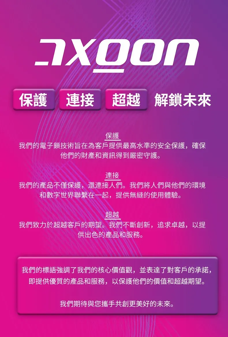 保護 連接 超越 解鎖未來保護我們的電子鎖技術旨在為客戶提供最高水準的安全保護,確保他們的財產和資訊得到嚴密守護。連接我們的產品不僅保護,還連接人們。我們將人們與他們的環境和數字世界聯繫在一起,提供無縫的使用體驗。超越我們致力於超越客戶的期望。我們不斷創新,追求卓越,以提供出色的產品和服務。我們的標語強調了我們的核心價值觀,並表達了對客戶的承諾,即提供優質的產品和服務,以保護他們的價值和超越期望。我們期待與您攜手共創更美好的未來。