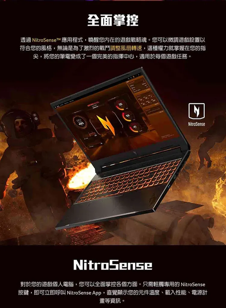 全面掌控透過 itroSenseT 應用程式,喚醒您內在的遊戲戰略魂。您可以微調遊戲設置以符合您的風格,無論是為了激烈的戰鬥調整風扇轉速,這種權力就掌握在您的指尖,將您的筆電變成了一個完美的指揮中心,適用於每個遊戲任務。495NitroSense對於您的遊戲個人電腦,您可以全面掌控各個方面。只需輕觸專用的 NitroSense按鍵,即可立即呼叫 NitroSense App,直覺顯示您的元件溫度、載入性能、電源計等資訊。NNitroSense