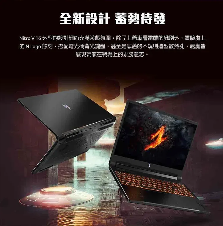 全新設計 蓄勢待發Nitro V 16 外型設計細節充滿遊戲氛圍,除了上蓋漸層雷雕的識別外,置腕處上的 N Logo 蝕刻,搭配電光橘背光鍵盤,甚至是底蓋的不規則造型散熱孔,處處皆展現玩家在戰場上的求勝意志。