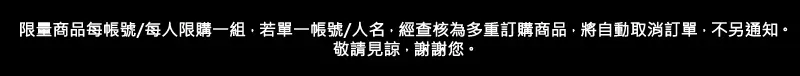 限量商品每帳號/每人限購一組若單一帳號/人名經查核為多重訂購商品,將自動取消訂單,不另通知。敬請見諒,謝謝您。