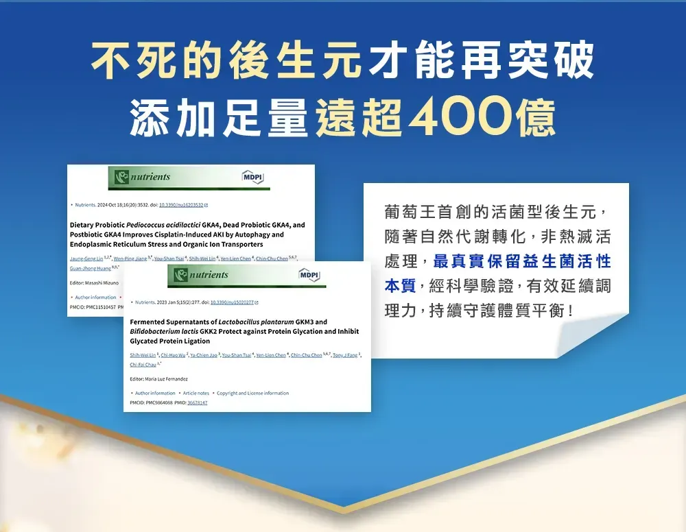 不死的後生元才能再突破添加足量遠超400億nutrients 024  20   Dietary Probiotic Pediococcus acidilactici GK4 Dead Probiotic GKA4 andPostbiotic GKA4 Improves CisplatinInduced AKI by Autophagy andEndoplasmic Reticulum Stress and Organic  Transporters   Ping Jiang    Lin     n    Huang MDPI Masashi  Nutrients 2023  2    PMnutrientsFermented Supernatants of Lactobacillus plantarum GKM3 andBifidobacterium lactis GKK2 Protect against Protein Glycation and InhibitGlycated Protein LigationShih Lin -  -  -Shan  Yen-Lien Chen  Chu Chen,  ,Chi-  AEditor   葡萄王首創的活菌型後生元,隨著自然代謝轉化,非熱滅活處理,最真實保留益生菌活性本質,經科學驗證,有效延續調理力,持續守護體質平衡!Author informationArticle notes Copyright and  information