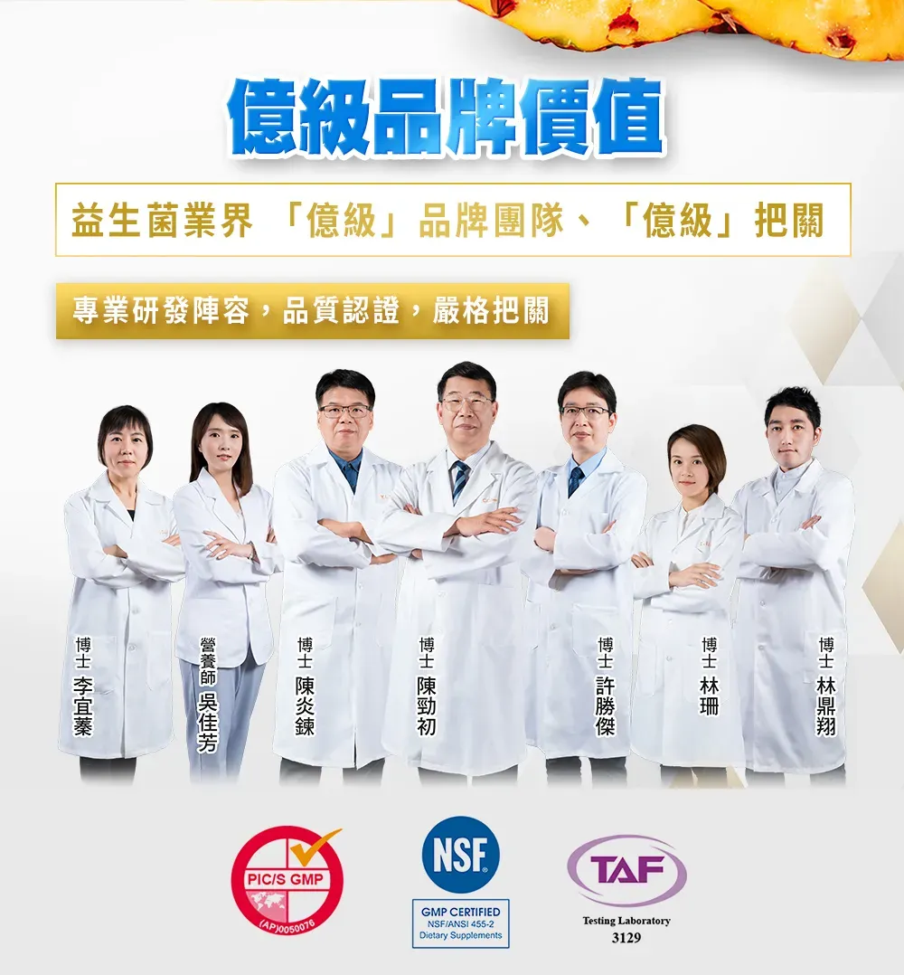 億級品牌價值益生菌業界 「億級」品牌團隊、「億級」把關專業研發陣容,品質認證,嚴格把關 博士 PIC/S GMP0050076NSEGMP CERTIFIEDNSF/ANSI 455-2Dietary SupplementsTAFTesting Laboratory3129