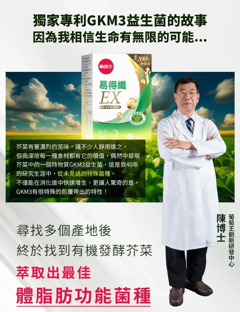 獨家專利GKM3益生菌的故事因為我相信生命有無限的可能200%增強版【易得纖EX國家健康食品芥菜有著濃烈的苦味,讓不少人靜用遠之。但我深信每一種食材都有它的價值,偶然中發現芥菜中的一個特物質GKM3益生菌,這是我40年的研究生涯中,從未見過的特殊菌種。不僅能在消化道中快速增生,更讓人驚奇的是,GKM3有很特殊的包覆帶出的特性!尋找多個產地後終於找到有機發酵芥菜萃取出最佳體脂肪功能菌種葡萄王