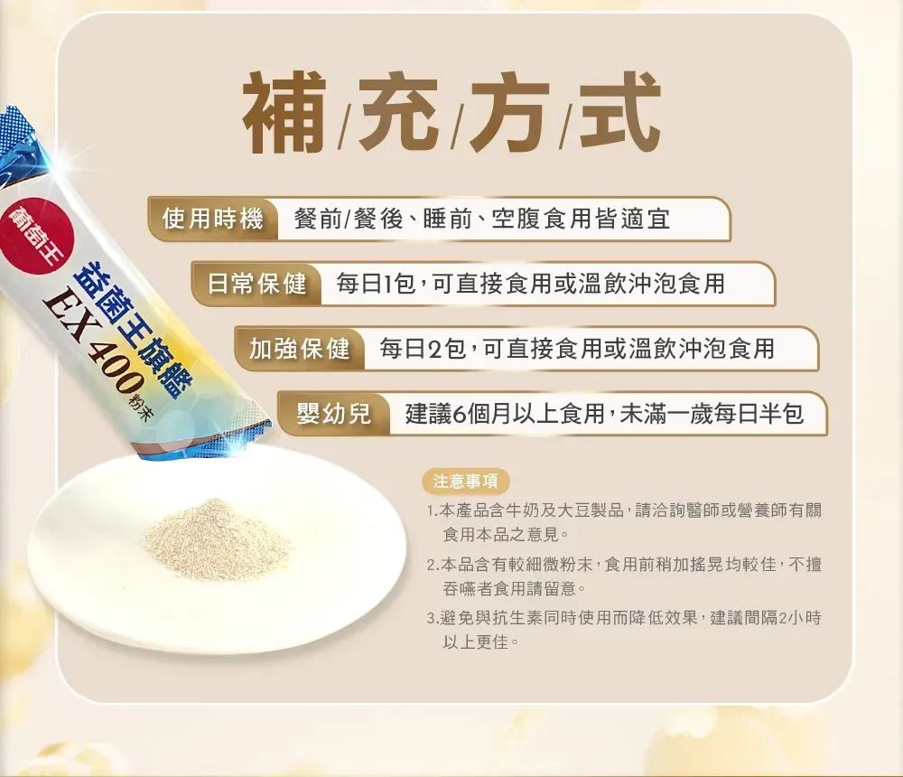 補充方式使用時機餐前/餐後、睡前、空腹食用皆適宜日常保健 包,可直接食用或溫飲沖泡食用加強保健每日2包,可直接食用或溫飲沖泡食用葡萄王益菌王旗艦EX 400 嬰幼兒建議6個月以上食用,未滿一歲每日半包注意事項1. 本產品含牛奶及大豆製品,請洽詢醫師或營養師有關食用本品之意見。2.本品含有較細微粉末,食用前稍加搖晃均較佳,不擅吞嚥者食用請留意。3.避免與抗生素同時使用而降低效果,建議間隔2小時以上更佳。