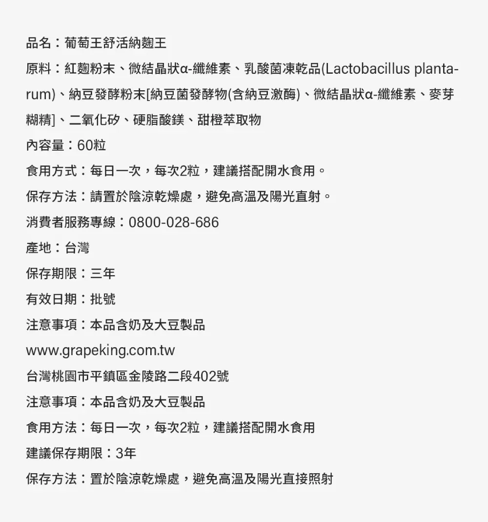 品名:葡萄王舒活納麴王原料:紅麴粉末、微結晶狀a-纖維素、乳酸菌凍乾品(Lactobacillus planta-rum)、納豆發酵粉末[納豆菌發酵物(含納豆激酶)、微結晶狀a-纖維素、麥芽糊精]、二氧化矽、硬脂酸鎂、甜橙萃取物內容量:60粒食用方式:每日一次,每次2粒,建議搭配開水食用。保存方法:請置於陰涼乾燥處,避免高溫及陽光直射。消費者服務專線:0800-028-686產地:台灣保存期限:三年有效日期:批號注意事項:本品含奶及大豆製品www.grapeking.com.tw台灣桃園市平鎮區金陵路二段402號注意事項:本品含奶及大豆製品食用方法:每日一次,每次2粒,建議搭配開水食用建議保存期限:3年保存方法:置於陰涼乾燥處,避免高溫及陽光直接照射