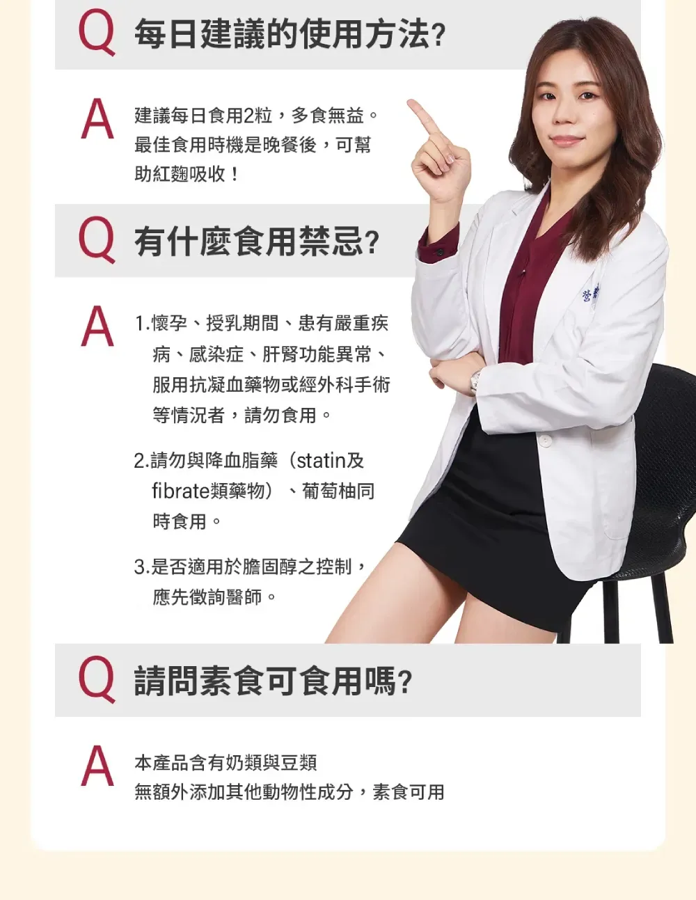 每日建議的使用方法? 建議每日食用2粒,多食無益。最佳食用時機是晚餐後,可幫助紅麴吸收! 有什麼食用禁忌? 1.懷孕、授乳期間、患有嚴重疾病、感染症、肝腎功能異常、服用抗凝血藥物或經外科手術等情況者,請勿食用。2.請勿與降血脂藥(statin及fibrate類藥物)葡萄柚同時食用。3.是否適用於膽固醇之控制,應先徵詢醫師。Q 請問素食可食用嗎? 本產品含有奶類與豆類無額外添加其他動物性成分,素食可用